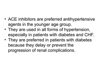 • ACE inhibitors are preferred antihypertensive
agents in the younger age group.
• They are used in all forms of hypertension,
especially in patients with diabetes and CHF.
• They are preferred in patients with diabetes
because they delay or prevent the
progression of renal complications.
 