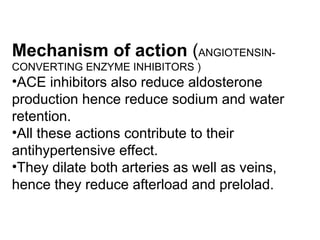 Mechanism of action (ANGIOTENSIN-
CONVERTING ENZYME INHIBITORS )
•ACE inhibitors also reduce aldosterone
production hence reduce sodium and water
retention.
•All these actions contribute to their
antihypertensive effect.
•They dilate both arteries as well as veins,
hence they reduce afterload and prelolad.
 