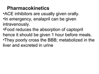 Pharmacokinetics
•ACE inhibitors are usually given orally.
•In emergency, enalapril can be given
intravenously.
•Food reduces the absorption of captopril
hence it should be given 1 hour before meals.
•They poorly cross the BBB; metabolized in the
liver and excreted in urine
 