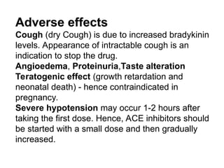 Adverse effects
Cough (dry Cough) is due to increased bradykinin
levels. Appearance of intractable cough is an
indication to stop the drug.
Angioedema, Proteinuria,Taste alteration
Teratogenic effect (growth retardation and
neonatal death) - hence contraindicated in
pregnancy.
Severe hypotension may occur 1-2 hours after
taking the first dose. Hence, ACE inhibitors should
be started with a small dose and then gradually
increased.
 