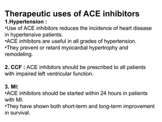 Therapeutic uses of ACE inhibitors
1.Hypertension :
•Use of ACE inhibitors reduces the incidence of heart disease
in hypertensive patients.
•ACE inhibitors are useful in all grades of hypertension.
•They prevent or retard myocardial hypertrophy and
remodeling.
2. CCF : ACE inhibitors should be prescribed to all patients
with impaired left ventricular function.
3. MI:
•ACE inhibitors should be started within 24 hours in patients
with MI.
•They have shown both short-term and long-term improvement
in survival.
 