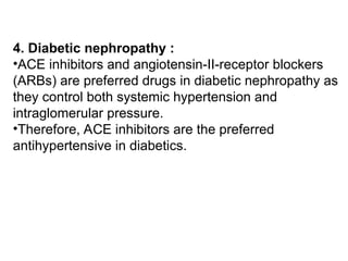 4. Diabetic nephropathy :
•ACE inhibitors and angiotensin-II-receptor blockers
(ARBs) are preferred drugs in diabetic nephropathy as
they control both systemic hypertension and
intraglomerular pressure.
•Therefore, ACE inhibitors are the preferred
antihypertensive in diabetics.
 