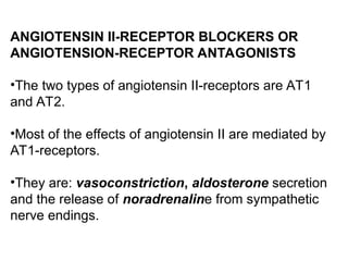 ANGIOTENSIN II-RECEPTOR BLOCKERS OR
ANGIOTENSION-RECEPTOR ANTAGONISTS
•The two types of angiotensin II-receptors are AT1
and AT2.
•Most of the effects of angiotensin II are mediated by
AT1-receptors.
•They are: vasoconstriction, aldosterone secretion
and the release of noradrenaline from sympathetic
nerve endings.
 