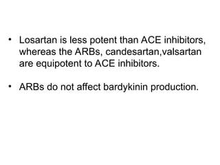 • Losartan is less potent than ACE inhibitors,
whereas the ARBs, candesartan,valsartan
are equipotent to ACE inhibitors.
• ARBs do not affect bardykinin production.
 