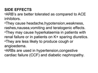 SIDE EFFECTS
•ARB’s are better tolerated as compared to ACE
inhibitors.
•They cause headache,hypotension,weakness,
rashes,nausea,vomiting and teratogenic effects.
•They may cause hyperkalaemia in patients with
renal failure or in patients on K+ sparing diuretics.
•They are less likely to produce cough or
angioedema.
•ARBs are used in hypertension,congestive
cardiac failure (CCF) and diabetic nephropathy.
 