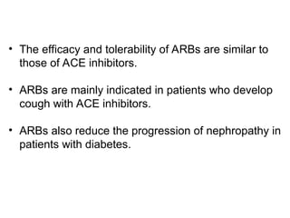• The efficacy and tolerability of ARBs are similar to
those of ACE inhibitors.
• ARBs are mainly indicated in patients who develop
cough with ACE inhibitors.
• ARBs also reduce the progression of nephropathy in
patients with diabetes.
 