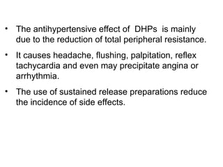 • The antihypertensive effect of DHPs is mainly
due to the reduction of total peripheral resistance.
• It causes headache, flushing, palpitation, reflex
tachycardia and even may precipitate angina or
arrhythmia.
• The use of sustained release preparations reduce
the incidence of side effects.
 