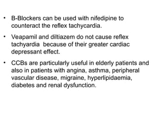 • B-Blockers can be used with nifedipine to
counteract the reflex tachycardia.
• Veapamil and diltiazem do not cause reflex
tachyardia because of their greater cardiac
depressant effect.
• CCBs are particularly useful in elderly patients and
also in patients with angina, asthma, peripheral
vascular disease, migraine, hyperlipidaemia,
diabetes and renal dysfunction.
 