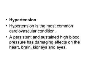 • Hypertension
• Hypertension is the most common
cardiovascular condition.
• A persistent and sustained high blood
pressure has damaging effects on the
heart, brain, kidneys and eyes.
 