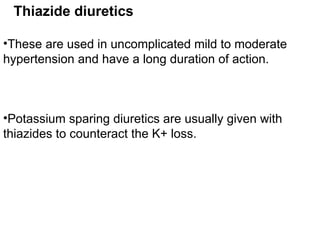 Thiazide diuretics
•These are used in uncomplicated mild to moderate
hypertension and have a long duration of action.
•Potassium sparing diuretics are usually given with
thiazides to counteract the K+ loss.
 