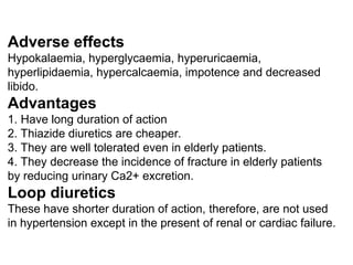Adverse effects
Hypokalaemia, hyperglycaemia, hyperuricaemia,
hyperlipidaemia, hypercalcaemia, impotence and decreased
libido.
Advantages
1. Have long duration of action
2. Thiazide diuretics are cheaper.
3. They are well tolerated even in elderly patients.
4. They decrease the incidence of fracture in elderly patients
by reducing urinary Ca2+ excretion.
Loop diuretics
These have shorter duration of action, therefore, are not used
in hypertension except in the present of renal or cardiac failure.
 