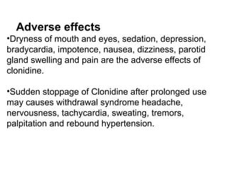 Adverse effects
•Dryness of mouth and eyes, sedation, depression,
bradycardia, impotence, nausea, dizziness, parotid
gland swelling and pain are the adverse effects of
clonidine.
•Sudden stoppage of Clonidine after prolonged use
may causes withdrawal syndrome headache,
nervousness, tachycardia, sweating, tremors,
palpitation and rebound hypertension.
 