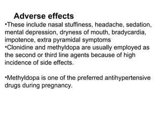 Adverse effects
•These include nasal stuffiness, headache, sedation,
mental depression, dryness of mouth, bradycardia,
impotence, extra pyramidal symptoms
•Clonidine and methyldopa are usually employed as
the second or third line agents because of high
incidence of side effects.
•Methyldopa is one of the preferred antihypertensive
drugs during pregnancy.
 