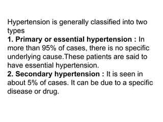 Hypertension is generally classified into two
types
1. Primary or essential hypertension : In
more than 95% of cases, there is no specific
underlying cause.These patients are said to
have essential hypertension.
2. Secondary hypertension : It is seen in
about 5% of cases. It can be due to a specific
disease or drug.
 
