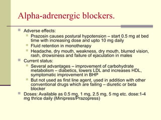 Αlpha-adrenergic blockers.
 Adverse effects:
 Prazosin causes postural hypotension – start 0.5 mg at bed
time with increasing dose and upto 10 mg daily
 Fluid retention in monotherapy
 Headache, dry mouth, weakness, dry mouth, blurred vision,
rash, drowsiness and failure of ejaculation in males
 Current status:
 Several advantages – improvement of carbohydrate
metabolism – diabetics, lowers LDL and increases HDL,
symptomatic improvement in BHP
 But not used as first line agent, used in addition with other
conventional drugs which are failing – diuretic or beta
blocker
 Doses: Available as 0.5 mg, 1 mg, 2.5 mg, 5 mg etc. dose:1-4
mg thrice daily (Minipress/Prazopress)
 