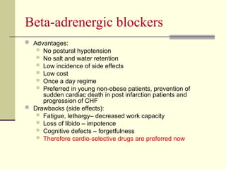 Beta-adrenergic blockers
 Advantages:
 No postural hypotension
 No salt and water retention
 Low incidence of side effects
 Low cost
 Once a day regime
 Preferred in young non-obese patients, prevention of
sudden cardiac death in post infarction patients and
progression of CHF
 Drawbacks (side effects):
 Fatigue, lethargy– decreased work capacity
 Loss of libido – impotence
 Cognitive defects – forgetfulness
 Therefore cardio-selective drugs are preferred now
 