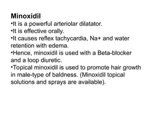 Minoxidil
•It is a powerful arteriolar dilatator.
•It is effective orally.
•It causes reflex tachycardia, Na+ and water
retention with edema.
•Hence, minoxidil is used with a Beta-blocker
and a loop diuretic.
•Topical minoxidil is used to promote hair growth
in male-type of baldness. (Minoxidil topical
solutions and sprays are available).
 