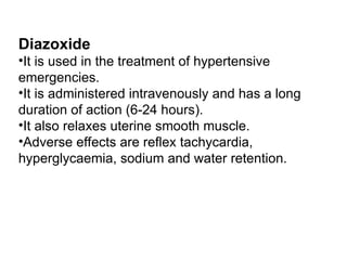 Diazoxide
•It is used in the treatment of hypertensive
emergencies.
•It is administered intravenously and has a long
duration of action (6-24 hours).
•It also relaxes uterine smooth muscle.
•Adverse effects are reflex tachycardia,
hyperglycaemia, sodium and water retention.
 