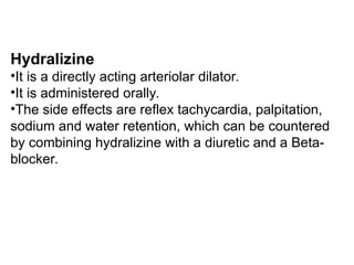 Hydralizine
•It is a directly acting arteriolar dilator.
•It is administered orally.
•The side effects are reflex tachycardia, palpitation,
sodium and water retention, which can be countered
by combining hydralizine with a diuretic and a Beta-
blocker.
 