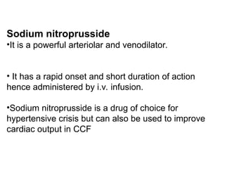Sodium nitroprusside
•It is a powerful arteriolar and venodilator.
• It has a rapid onset and short duration of action
hence administered by i.v. infusion.
•Sodium nitroprusside is a drug of choice for
hypertensive crisis but can also be used to improve
cardiac output in CCF
 