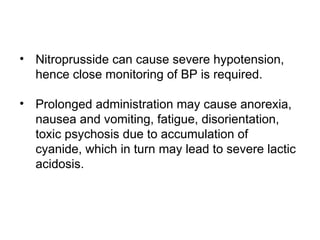 • Nitroprusside can cause severe hypotension,
hence close monitoring of BP is required.
• Prolonged administration may cause anorexia,
nausea and vomiting, fatigue, disorientation,
toxic psychosis due to accumulation of
cyanide, which in turn may lead to severe lactic
acidosis.
 