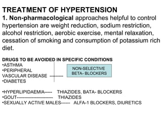 TREATMENT OF HYPERTENSION
1. Non-pharmacological approaches helpful to control
hypertension are weight reduction, sodium restriction,
alcohol restriction, aerobic exercise, mental relaxation,
cessation of smoking and consumption of potassium rich
diet.
DRUGS TO BE AVOIDED IN SPECIFIC CONDITIONS
•ASTHMA
•PERIPHERAL
VASCULAR DISEASE ---------
•DIABETES
•HYPERLIPIDAEMIA----- THIAZIDES, BATA- BLOCKERS
•GOUT------------------------ THIAZIDES
•SEXUALLY ACTIVE MALES------ ALFA-1 BLOCKERS, DIURETICS
NON-SELECTIVE
BETA- BLOCKERS
 