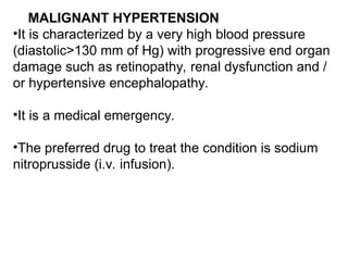 MALIGNANT HYPERTENSION
•It is characterized by a very high blood pressure
(diastolic>130 mm of Hg) with progressive end organ
damage such as retinopathy, renal dysfunction and /
or hypertensive encephalopathy.
•It is a medical emergency.
•The preferred drug to treat the condition is sodium
nitroprusside (i.v. infusion).
 