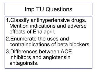 Imp TU Questions
1.Classify antihypertensive drugs.
Mention indications and adverse
effects of Enalapril.
2.Enumerate the uses and
contraindications of beta blockers.
3.Differences between ACE
inhibitors and angiotensin
antagoinsts.
 