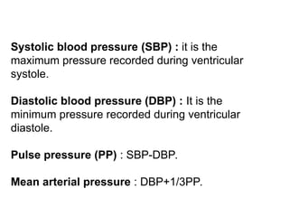 Systolic blood pressure (SBP) : it is the
maximum pressure recorded during ventricular
systole.
Diastolic blood pressure (DBP) : It is the
minimum pressure recorded during ventricular
diastole.
Pulse pressure (PP) : SBP-DBP.
Mean arterial pressure : DBP+1/3PP.
 