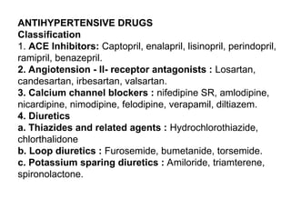 ANTIHYPERTENSIVE DRUGS
Classification
1. ACE Inhibitors: Captopril, enalapril, lisinopril, perindopril,
ramipril, benazepril.
2. Angiotension - II- receptor antagonists : Losartan,
candesartan, irbesartan, valsartan.
3. Calcium channel blockers : nifedipine SR, amlodipine,
nicardipine, nimodipine, felodipine, verapamil, diltiazem.
4. Diuretics
a. Thiazides and related agents : Hydrochlorothiazide,
chlorthalidone
b. Loop diuretics : Furosemide, bumetanide, torsemide.
c. Potassium sparing diuretics : Amiloride, triamterene,
spironolactone.
 