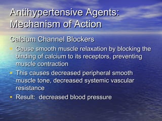 AAnnttiihhyyppeerrtteennssiivvee AAggeennttss:: 
MMeecchhaanniissmm ooff AAccttiioonn 
CCaallcciiuumm CChhaannnneell BBlloocckkeerrss 
• CCaauussee ssmmooootthh mmuussccllee rreellaaxxaattiioonn bbyy bblloocckkiinngg tthhee 
bbiinnddiinngg ooff ccaallcciiuumm ttoo iittss rreecceeppttoorrss,, pprreevveennttiinngg 
mmuussccllee ccoonnttrraaccttiioonn 
• TThhiiss ccaauusseess ddeeccrreeaasseedd ppeerriipphheerraall ssmmooootthh 
mmuussccllee ttoonnee,, ddeeccrreeaasseedd ssyysstteemmiicc vvaassccuullaarr 
rreessiissttaannccee 
• RReessuulltt:: ddeeccrreeaasseedd bblloooodd pprreessssuurree 
 