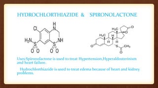 HYDROCHLORTHIAZIDE & SPIRONOLACTONE
Uses:Spironolactone is used to treat Hypertension,Hyperaldosterinism
and heart failure.
Hydrochlorthiazide is used to treat edema because of heart and kidney
problems.
 