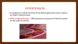 HYPERTENSION
A condition in which the force of the blood against the artery walls is
too high is hypertension.
What is Blood Pressure – Blood pressure is pressure of blood exerted
on the walls of arteries.
 