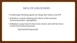 MOA OF β-BLOCKERS
• β-adrenergic blocking agents are drugs that reduce your B.P.
• β-blockers work by blocking the effects of the hormone
/neurotransmitter –epinephrine.
• β-blockers causes heart to beat more slowly and with less force
,which lowers blood pressure.
Eg:Timolol,Propranolol
 