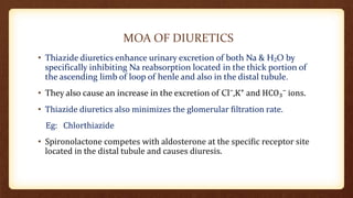 MOA OF DIURETICS
• Thiazide diuretics enhance urinary excretion of both Na & H₂O by
specifically inhibiting Na reabsorption located in the thick portion of
the ascending limb of loop of henle and also in the distal tubule.
• They also cause an increase in the excretion of Cl⁻,K⁺ and HCO₃⁻ ions.
• Thiazide diuretics also minimizes the glomerular filtration rate.
Eg: Chlorthiazide
• Spironolactone competes with aldosterone at the specific receptor site
located in the distal tubule and causes diuresis.
 