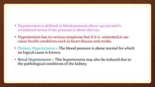 • Hypertension is defined as blood pressure above 140/90,and is
considered severe if the pressure is above 180/120.
• Hypertension has no serious symptoms but if it is untreated,it can
cause health conditions such as heart disease and stroke.
• Primary Hypertension – The blood pressure is above normal for which
no logical cause is known.
• Renal Hypertension – This hypertension may also be induced due to
the pathological conditions of the kidney.
 
