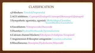 CLASSIFICATION
1.β-blockers: Timolol,Propranolol
2.ACE inhibitors : Captopril,Enalapril,Lisinopril,Benazepril,Quinapril
3.Sympathetic agonist(α₂ agonist): Methyldopa,Clonidine,
Guanithedine,Guanabenz
4.Vasodilators: Nitroprusside,Diazoxide
5.Diuretics:Hydrochlorthiazide,Spironolactone
6.Calcium channel blockers:Nifedipine,Felodipine,Verapamil
7.Angiotension-II Receptor antagonists: Losartan,valsartan
8.Miscellaneous: Reserpine,Hydralazine,Minoxidil
 