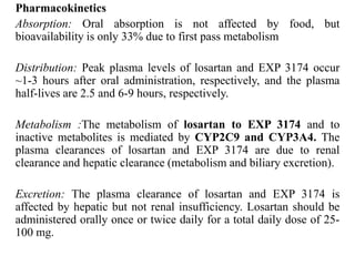 Pharmacokinetics
Absorption: Oral absorption is not affected by food, but
bioavailability is only 33% due to first pass metabolism
Distribution: Peak plasma levels of losartan and EXP 3174 occur
~1-3 hours after oral administration, respectively, and the plasma
half-lives are 2.5 and 6-9 hours, respectively.
Metabolism :The metabolism of losartan to EXP 3174 and to
inactive metabolites is mediated by CYP2C9 and CYP3A4. The
plasma clearances of losartan and EXP 3174 are due to renal
clearance and hepatic clearance (metabolism and biliary excretion).
Excretion: The plasma clearance of losartan and EXP 3174 is
affected by hepatic but not renal insufficiency. Losartan should be
administered orally once or twice daily for a total daily dose of 25-
100 mg.
 