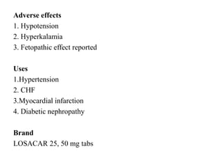 Adverse effects
1. Hypotension
2. Hyperkalamia
3. Fetopathic effect reported
Uses
1.Hypertension
2. CHF
3.Myocardial infarction
4. Diabetic nephropathy
Brand
LOSACAR 25, 50 mg tabs
 