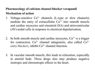 Pharmacology of calcium channel blocker verapamil
Mechanism of action
1. Voltage-sensitive Ca2+ channels (L-type or slow channels)
mediate the entry of extracellular Ca2+ into smooth muscle
and cardiac myocytes and sinoatrial (SA) and atrioventricular
(AV) nodal cells in response to electrical depolarization.
2. In both smooth muscle and cardiac myocytes, Ca2+ is a trigger
for contraction. Ca2+ channel antagonists, also called Ca2+
entry blockers, inhibit Ca2+ channel function.
3. In vascular smooth muscle, this leads to relaxation, especially
in arterial beds. These drugs also may produce negative
inotropic and chronotropic effects in the heart.
 