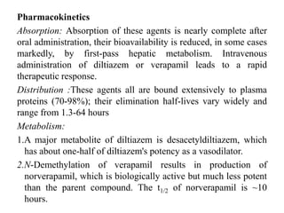 Pharmacokinetics
Absorption: Absorption of these agents is nearly complete after
oral administration, their bioavailability is reduced, in some cases
markedly, by first-pass hepatic metabolism. Intravenous
administration of diltiazem or verapamil leads to a rapid
therapeutic response.
Distribution :These agents all are bound extensively to plasma
proteins (70-98%); their elimination half-lives vary widely and
range from 1.3-64 hours
Metabolism:
1.A major metabolite of diltiazem is desacetyldiltiazem, which
has about one-half of diltiazem's potency as a vasodilator.
2.N-Demethylation of verapamil results in production of
norverapamil, which is biologically active but much less potent
than the parent compound. The t1/2 of norverapamil is ~10
hours.
 