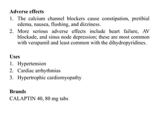 Adverse effects
1. The calcium channel blockers cause constipation, pretibial
edema, nausea, flushing, and dizziness.
2. More serious adverse effects include heart failure, AV
blockade, and sinus node depression; these are most common
with verapamil and least common with the dihydropyridines.
Uses
1. Hypertension
2. Cardiac arrhythmias
3. Hypertrophic cardiomyopathy
Brands
CALAPTIN 40, 80 mg tabs
 