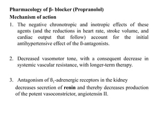 Pharmacology of β- blocker (Propranolol)
Mechanism of action
1. The negative chronotropic and inotropic effects of these
agents (and the reductions in heart rate, stroke volume, and
cardiac output that follow) account for the initial
antihypertensive effect of the ß-antagonists.
2. Decreased vasomotor tone, with a consequent decrease in
systemic vascular resistance, with longer-term therapy.
3. Antagonism of ß1-adrenergic receptors in the kidney
decreases secretion of renin and thereby decreases production
of the potent vasoconstrictor, angiotensin II.
 