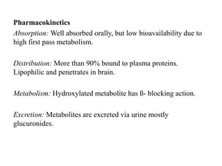Pharmacokinetics
Absorption: Well absorbed orally, but low bioavailability due to
high first pass metabolism.
Distribution: More than 90% bound to plasma proteins.
Lipophilic and penetrates in brain.
Metabolism: Hydroxylated metabolite has ß- blocking action.
Excretion: Metabolites are excreted via urine mostly
glucuronides.
 