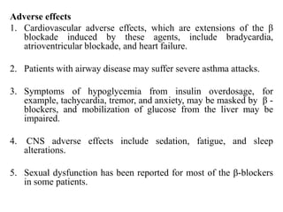 Adverse effects
1. Cardiovascular adverse effects, which are extensions of the β
blockade induced by these agents, include bradycardia,
atrioventricular blockade, and heart failure.
2. Patients with airway disease may suffer severe asthma attacks.
3. Symptoms of hypoglycemia from insulin overdosage, for
example, tachycardia, tremor, and anxiety, may be masked by β -
blockers, and mobilization of glucose from the liver may be
impaired.
4. CNS adverse effects include sedation, fatigue, and sleep
alterations.
5. Sexual dysfunction has been reported for most of the β-blockers
in some patients.
 