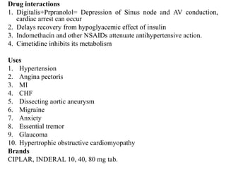 Drug interactions
1. Digitalis+Prpranolol= Depression of Sinus node and AV conduction,
cardiac arrest can occur
2. Delays recovery from hypoglyacemic effect of insulin
3. Indomethacin and other NSAIDs attenuate antihypertensive action.
4. Cimetidine inhibits its metabolism
Uses
1. Hypertension
2. Angina pectoris
3. MI
4. CHF
5. Dissecting aortic aneurysm
6. Migraine
7. Anxiety
8. Essential tremor
9. Glaucoma
10. Hypertrophic obstructive cardiomyopathy
Brands
CIPLAR, INDERAL 10, 40, 80 mg tab.
 