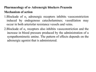 Pharmacology of α- Adrenergic blockers Prazosin
Mechanism of action
1.Blockade of α1 adrenergic receptors inhibits vasoconstriction
induced by endogenous catecholamines; vasodilation may
occur in both arteriolar resistance vessels and veins.
2.Blockade of α1 receptors also inhibits vasoconstriction and the
increase in blood pressure produced by the administration of a
sympathomimetic amine. The pattern of effects depends on the
adrenergic agonist that is administered.
 
