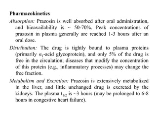 Pharmacokinetics
Absorption: Prazosin is well absorbed after oral administration,
and bioavailability is ~ 50-70%. Peak concentrations of
prazosin in plasma generally are reached 1-3 hours after an
oral dose.
Distribution: The drug is tightly bound to plasma proteins
(primarily α1-acid glycoprotein), and only 5% of the drug is
free in the circulation; diseases that modify the concentration
of this protein (e.g., inflammatory processes) may change the
free fraction.
Metabolism and Excretion: Prazosin is extensively metabolized
in the liver, and little unchanged drug is excreted by the
kidneys. The plasma t1/2 is ~3 hours (may be prolonged to 6-8
hours in congestive heart failure).
 