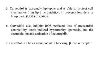5. Carvedilol is extremely liphophic and is able to protect cell
membranes from lipid peroxidation. It prevents low density
lipoprotein (LDL) oxidation.
6. Carvedilol also inhibits ROS-mediated loss of myocardial
contractility, stress-induced hypertrophy, apoptosis, and the
accumulation and activation of neutrophils.
7. Labetalol is 5 times more potent in blocking β than α receptor
 