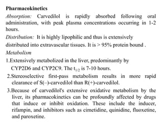 Pharmacokinetics
Absorption: Carvedilol is rapidly absorbed following oral
administration, with peak plasma concentrations occurring in 1-2
hours.
Distribution: It is highly lipophilic and thus is extensively
distributed into extravascular tissues. It is > 95% protein bound .
Metabolism
1.Extensively metabolized in the liver, predominantly by
CYP2D6 and CYP2C9. The t1/2 is 7-10 hours.
2.Stereoselective first-pass metabolism results in more rapid
clearance of S(–)-carvedilol than R(+)-carvedilol.
3.Because of carvedilol's extensive oxidative metabolism by the
liver, its pharmacokinetics can be profoundly affected by drugs
that induce or inhibit oxidation. These include the inducer,
rifampin, and inhibitors such as cimetidine, quinidine, fluoxetine,
and paroxetine.
 